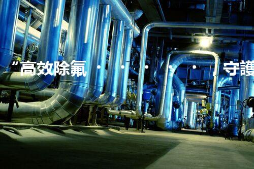 “高效除氟，守護碧水藍天——廢水中氟離子處理新篇章”